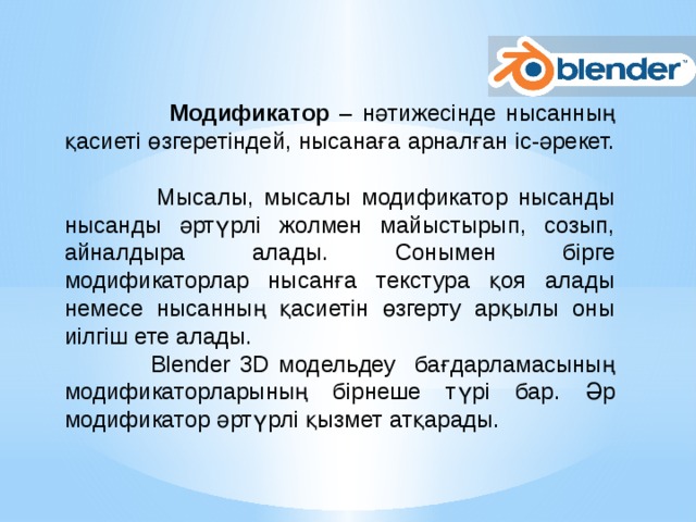  Модификатор – нәтижесінде нысанның қасиеті өзгеретіндей, нысанаға арналған іс-әрекет.  Мысалы, мысалы модификатор нысанды нысанды әртүрлі жолмен майыстырып, созып, айналдыра алады. Сонымен бірге модификаторлар нысанға текстура қоя алады немесе нысанның қасиетін өзгерту арқылы оны иілгіш ете алады.  Blender 3D модельдеу бағдарламасының модификаторларының бірнеше түрі бар. Әр модификатор әртүрлі қызмет атқарады.   