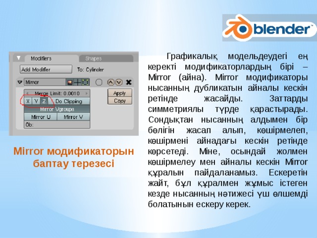 Графикалық модельдеудегі ең керекті модификаторлардың бірі – Mirror (айна). Mirror модификаторы нысанның дубликатын айналы кескін ретінде жасайды. Заттарды симметриялы түрде қарастырады. Сондықтан нысанның алдымен бір бөлігін жасап алып, көшірмелеп, көшірмені айнадағы кескін ретінде көрсетеді. Міне, осындай жолмен көшірмелеу мен айналы кескін Mirror құралын пайдаланамыз. Ескеретін жайт, бұл құралмен жұмыс істеген кезде нысанның нәтижесі үш өлшемді болатынын ескеру керек. Mirror модификаторын баптау терезесі 