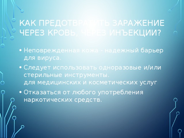 Как предотвратить заражение через кровь, через инъекции? Неповрежденная кожа - надежный барьер для вируса. Следует использовать одноразовые и/или стерильные инструменты.  для медицинских и косметических услуг Отказаться от любого употребления наркотических средств. 