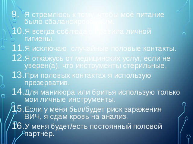 Я стремлюсь к тому, чтобы моё питание было сбалансированным. Я всегда соблюдаю правила личной гигиены. Я исключаю случайные половые контакты. Я откажусь от медицинских услуг, если не уверен(а), что инструменты стерильные. При половых контактах я использую презерватив. Для маникюра или бритья использую только мои личные инструменты. Если у меня был/будет риск заражения ВИЧ, я сдам кровь на анализ. У меня будет/есть постоянный половой партнёр. 