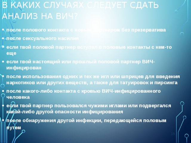 В каких случаях следует сдать анализ на ВИЧ?  после полового контакта с новым партнером без презерватива после сексуального насилия если твой половой партнер вступал в половые контакты с кем-то еще если твой настоящий или прошлый половой партнер ВИЧ-инфицирован после использования одних и тех же игл или шприцев для введения наркотиков или других веществ, а также для татуировок и пирсинга после какого-либо контакта с кровью ВИЧ-инфицированного человека если твой партнер пользовался чужими иглами или подвергался какой-либо другой опасности инфицирования после обнаружения другой инфекции, передающейся половым путем   