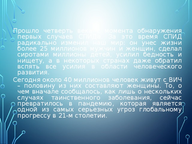 Прошло четверть века с момента обнаружения первых случаев СПИДа. За это время СПИД радикально изменил наш мир: он унес жизни более 25 миллионов мужчин и женщин, сделал сиротами миллионы детей, усилил бедность и нищету, а в некоторых странах даже обратил вспять все усилия в области человеческого развития. Сегодня около 40 миллионов человек живут с ВИЧ – половину из них составляют женщины. То, о чем вначале сообщалось, как лишь о нескольких случаях таинственного заболевания, сейчас превратилось в пандемию, которая является одной из самых серьезных угроз глобальному прогрессу в 21-м столетии. 