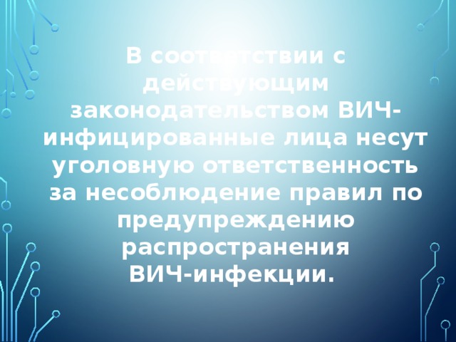 В соответствии с действующим законодательством ВИЧ-инфицированные лица несут уголовную ответственность за несоблюдение правил по предупреждению распространения ВИЧ‑инфекции.  