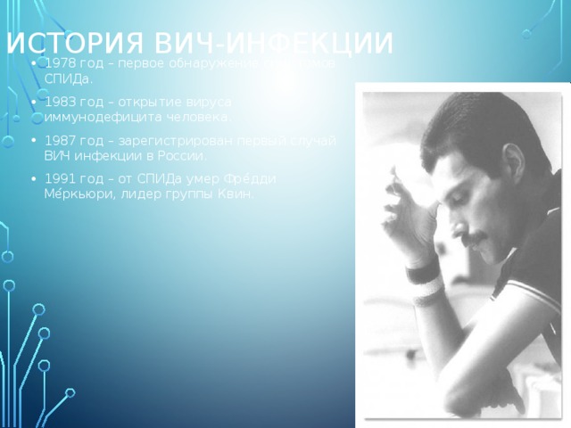 История ВИЧ-инфекции 1978 год – первое обнаружение симптомов СПИДа. 1983 год – открытие вируса иммунодефицита человека. 1987 год – зарегистрирован первый случай ВИЧ инфекции в России. 1991 год – от СПИДа умер Фре́дди Ме́ркьюри, лидер группы Квин. 