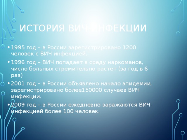 История ВИЧ-инфекции 1995 год – в России зарегистрировано 1200 человек с ВИЧ инфекцией. 1996 год – ВИЧ попадает в среду наркоманов, число больных стремительно растет (за год в 6 раз) 2001 год – в России объявлено начало эпидемии, зарегистрировано более150000 случаев ВИЧ инфекции. 2009 год – в России ежедневно заражаются ВИЧ инфекцией более 100 человек. 