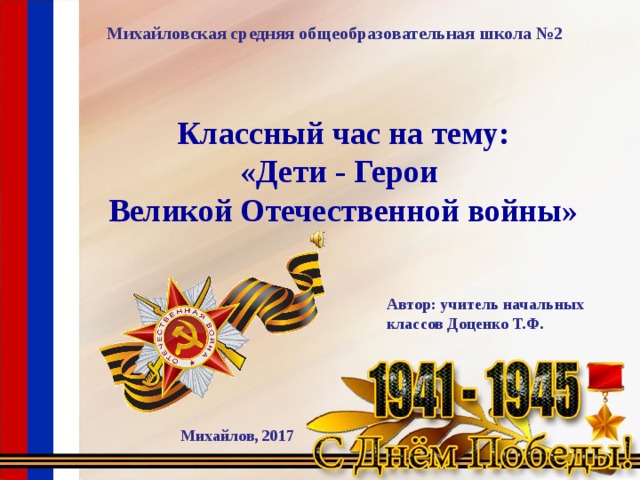 Михайловская средняя общеобразовательная школа №2 Классный час на тему: «Дети - Герои Великой Отечественной войны» Автор: учитель начальных классов Доценко Т.Ф. Михайлов, 2017 