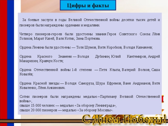 Цифры и факты  За боевые заслуги в годы Великой Отечественной войны десятки тысяч детей и пионеров были награждены орденами и медалями. Четверо пионеров-героев были удостоены звания Героя Советского Союза: Лёня Голиков, Марат Казей, Валя Котик, Зина Портнова. Ордена Ленина были удостоены — Толя Шумов, Витя Коробков, Володя Казначеев; Ордена Красного Знамени — Володя Дубинин, Юлий Кантемиров, Андрей Макарихин, Кравчук Костя; Ордена Отечественной войны 1-й степени — Петя Клыпа, Валерий Волков, Саша Ковалёв; Ордена Красной звезды — Володя Саморуха, Шура Ефремов, Ваня Андрианов, Витя Коваленко, Лёня Анкинович. Сотни пионеров были награждены медалью «Партизану Великой Отечественной войны», свыше 15 000 человек — медалью «За оборону Ленинграда», свыше 20 000 пионеров — медалью «За оборону Москвы». 