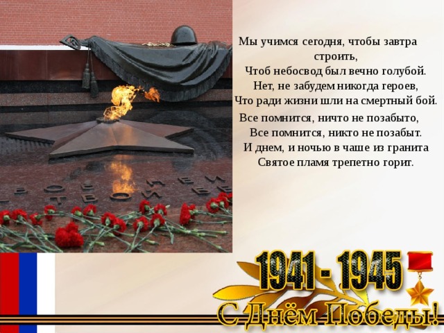 Мы учимся сегодня, чтобы завтра строить,  Чтоб небосвод был вечно голубой.  Нет, не забудем никогда героев,  Что ради жизни шли на смертный бой.   Все помнится, ничто не позабыто,  Все помнится, никто не позабыт.  И днем, и ночью в чаше из гранита  Святое пламя трепетно горит. 