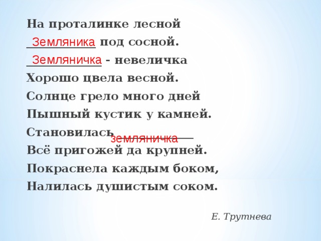 На проталинке лесной ____________ под сосной. _____________ - невеличка Хорошо цвела весной. Солнце грело много дней Пышный кустик у камней. Становилась _____________ Всё пригожей да крупней. Покраснела каждым боком, Налилась душистым соком. Е. Трутнева Земляника Земляничка земляничка 