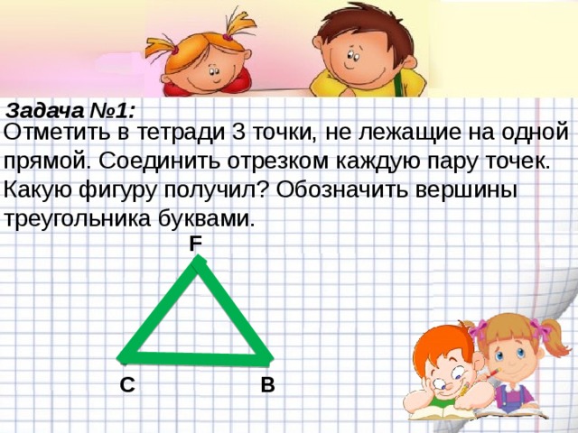 Задача №1: Отметить в тетради 3 точки, не лежащие на одной прямой. Соединить отрезком каждую пару точек. Какую фигуру получил? Обозначить вершины треугольника буквами. F C B 