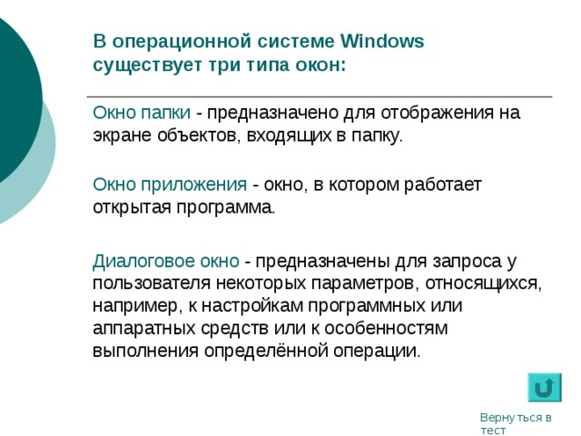 В операционной системе Windows  существует три типа окон: Окно папки - предназначено для отображения на экране объектов, входящих в папку.   Окно приложения - окно, в котором работает открытая программа. Диалоговое окно - предназначены для запроса у пользователя некоторых параметров, относящихся, например, к настройкам программных или аппаратных средств или к особенностям выполнения определённой операции. Вернуться в тест 