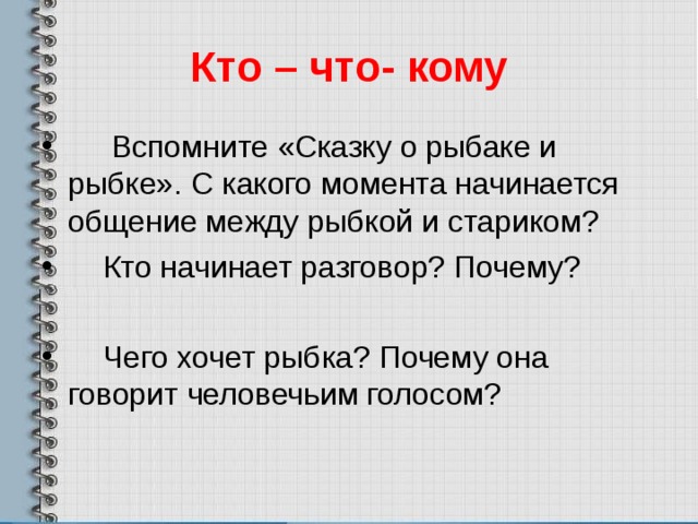 Кто – что- кому  Вспомните «Сказку о рыбаке и рыбке». С какого момента начинается общение между рыбкой и стариком?  Кто начинает разговор? Почему?   Чего хочет рыбка? Почему она говорит человечьим голосом? 