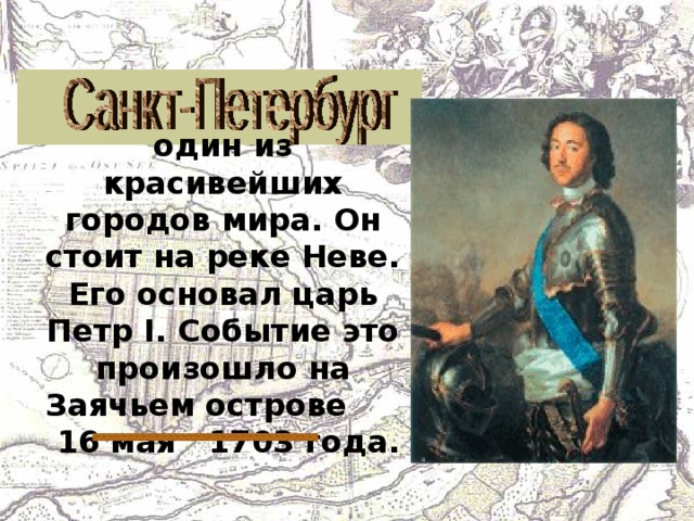 один из красивейших городов мира. Он стоит на реке Неве. Его основал царь Петр I . Событие это произошло на Заячьем острове 16 мая 1703 года. 