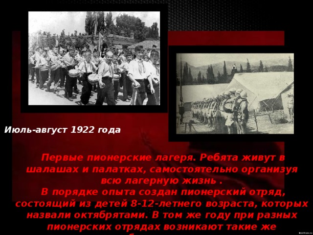 Июль-август 1922 года    Первые пионерские лагеря. Ребята живут в шалашах и палатках, самостоятельно организуя всю лагерную жизнь .  В порядке опыта создан пионерский отряд, состоящий из детей 8-12-летнего возраста, которых назвали октябрятами. В том же году при разных пионерских отрядах возникают такие же октябрятские группы 