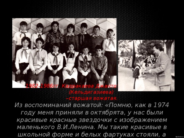 1982-1986гг. Кадракаева Джантотай Шабановна (Кельдигазиева) – старшая вожатая. Из воспоминаний вожатой: «Помню, как в 1974 году меня приняли в октябрята, у нас были красивые красные звездочки с изображением маленького В.И.Ленина. Мы такие красивые в школьной форме и белых фартуках стояли, а наши шефы прикалывали нам эти звездочки..» 