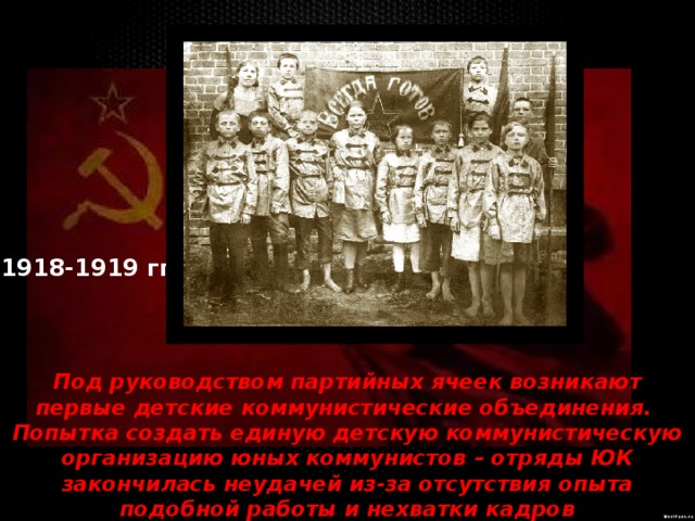 1918-1919 гг. Под руководством партийных ячеек возникают первые детские коммунистические объединения. Попытка создать единую детскую коммунистическую организацию юных коммунистов – отряды ЮК закончилась неудачей из-за отсутствия опыта подобной работы и нехватки кадров 