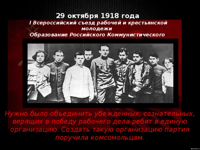 29 октября 1918 года  I Всероссийский съезд рабочей и крестьянской молодежи Образование Российского Коммунистического Союза Молодежи Нужно было объединить убежденных, сознательных, верящих в победу рабочего дела ребят в единую организацию. Создать такую организацию партия поручила комсомольцам. 