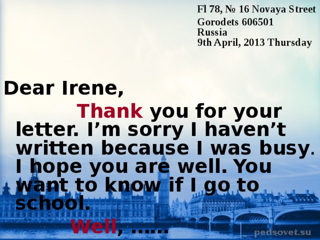 Fl 78, № 16 Novaya Street Gorodets 606501 Russia 9th April, 2013 T hursday Dear Irene,  Thank you for your letter. I’m sorry I haven’t written because I was busy . I hope you are well.  You want to know if I go to school.   Well , ……  