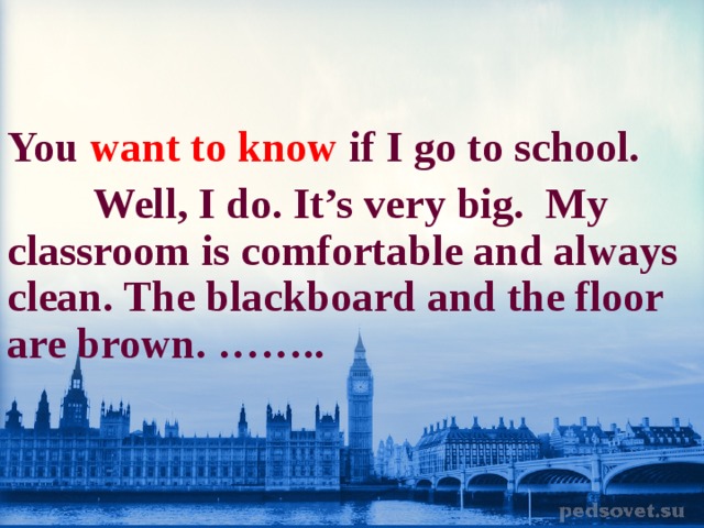   You  want to know  if I go to school.  Well, I do. It’s very big. My classroom is comfortable and always clean. The blackboard and the floor are brown. ……..  