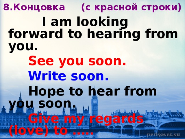 8.Концовка ( c красной строки)  I am looking forward to hearing from you.  See you soon.  Write soon.  Hope to hear from you soon.  Give my regards (love) to ….. 