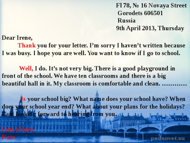  Fl 78, № 16 Novaya Street  Gorodets 606501   Russia  9th April 2013, T hursday  Dear Irene,  Thank you for your letter. I’m sorry I haven’t written because I was busy.  I hope you are well. You want to know if I go to school.    Well, I do. It’s not very big. There is a good playground in front of the school. We have ten classrooms and there is a big beautiful hall in it. My classroom is comfortable and clean. …………   Is your school big? What name does your school have? When does your school year end? What about your plans for the holidays? I am looking forward to hearing from you.  Lots of love, Kate.   