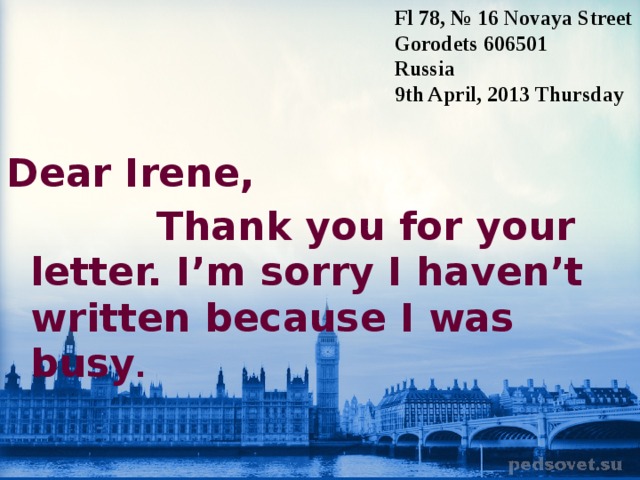 Fl 78, № 16 Novaya Street Gorodets 606501 Russia 9th April, 2013 T hursday Dear Irene,  Thank you for your letter. I’m sorry I haven’t written because I was busy .  
