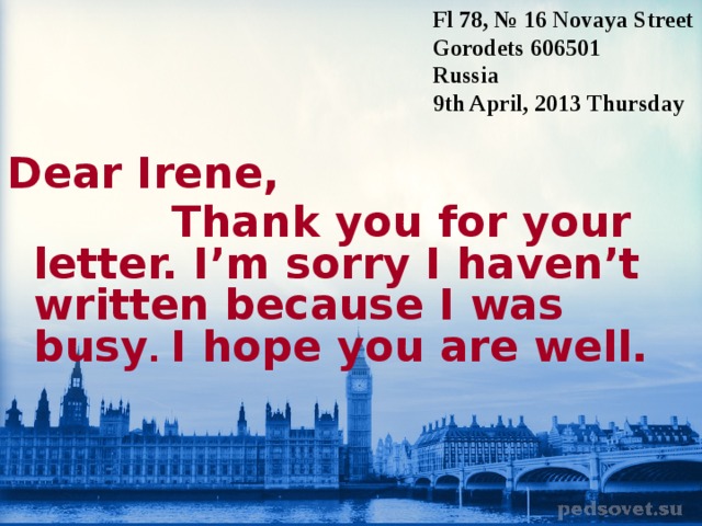 Fl 78, № 16 Novaya Street Gorodets 606501 Russia 9th April, 2013 T hursday Dear Irene,  Thank you for your letter. I’m sorry I haven’t written because I was busy . I hope you are well.  