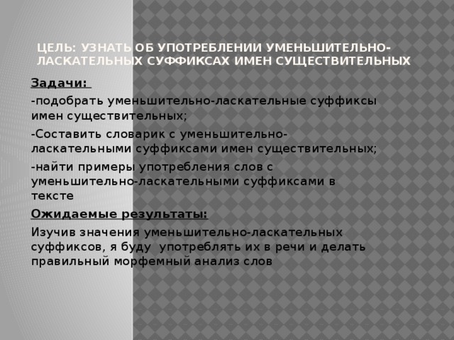 Цель: узнать об употреблении уменьшительно-ласкательных суффиксах имен существительных Задачи: -подобрать уменьшительно-ласкательные суффиксы имен существительных; -Составить словарик с уменьшительно-ласкательными суффиксами имен существительных; -найти примеры употребления слов с уменьшительно-ласкательными суффиксами в тексте Ожидаемые результаты: Изучив значения уменьшительно-ласкательных суффиксов, я буду употреблять их в речи и делать правильный морфемный анализ слов 