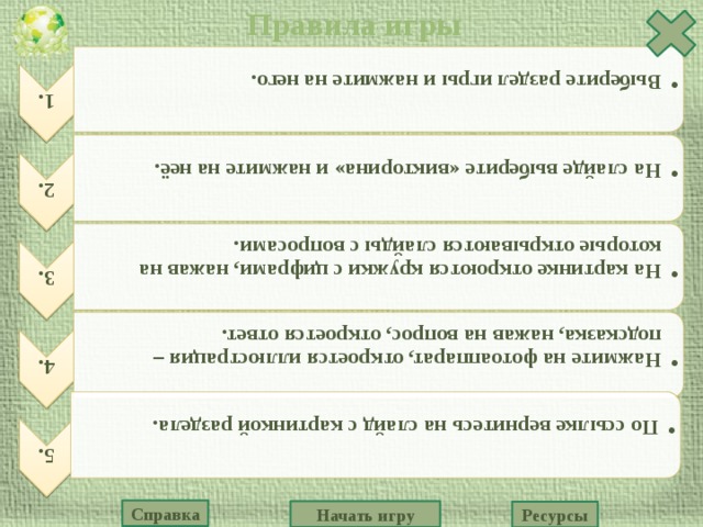 Правила игры 1. Выберите раздел игры и нажмите на него. Выберите раздел игры и нажмите на него. 2. На слайде выберите «викторина» и нажмите на неё. На слайде выберите «викторина» и нажмите на неё. 3. На картинке откроются кружки с цифрами, нажав на которые открываются слайды с вопросами. На картинке откроются кружки с цифрами, нажав на которые открываются слайды с вопросами. 4. Нажмите на фотоаппарат, откроется иллюстрация – подсказка, нажав на вопрос, откроется ответ. Нажмите на фотоаппарат, откроется иллюстрация – подсказка, нажав на вопрос, откроется ответ. 5. По ссылке вернитесь на слайд с картинкой раздела. По ссылке вернитесь на слайд с картинкой раздела. Справка Начать игру Ресурсы 