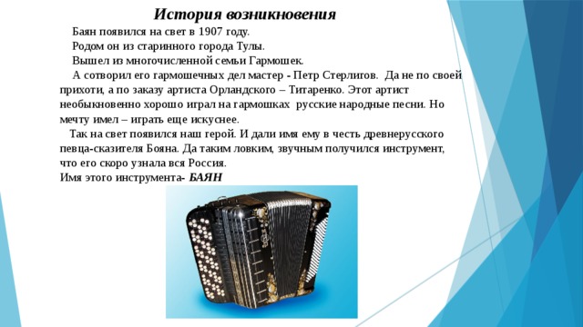  История возникновения   Баян появился на свет в 1907 году.  Родом он из старинного города Тулы.  Вышел из многочисленной семьи Гармошек.  А сотворил его гармошечных дел мастер - Петр Стерлигов. Да не по своей прихоти, а по заказу артиста Орландского – Титаренко. Этот артист необыкновенно хорошо играл на гармошках русские народные песни. Но мечту имел – играть еще искуснее.  Так на свет появился наш герой. И дали имя ему в честь древнерусского певца-сказителя Бояна. Да таким ловким, звучным получился инструмент, что его скоро узнала вся Россия.  Имя этого инструмента- БАЯН    