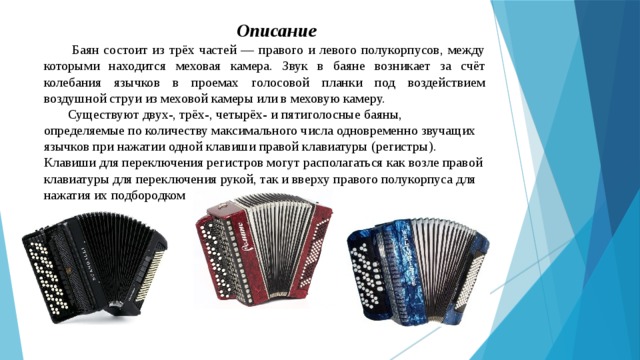 Описание  Баян состоит из трёх частей — правого и левого полукорпусов, между которыми находится меховая камера. Звук в баяне возникает за счёт колебания язычков в проемах голосовой планки под воздействием воздушной струи из меховой камеры или в меховую камеру. Существуют двух-, трёх-, четырёх- и пятиголосные баяны, определяемые по количеству максимального числа одновременно звучащих язычков при нажатии одной клавиши правой клавиатуры (регистры). Клавиши для переключения регистров могут располагаться как возле правой клавиатуры для переключения рукой, так и вверху правого полукорпуса для нажатия их подбородком 