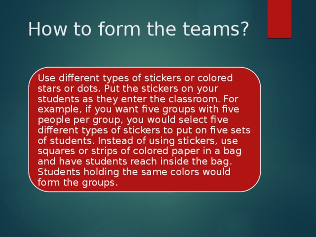 How to form the teams? Use different types of stickers or colored stars or dots. Put the stickers on your students as they enter the classroom. For example, if you want five groups with five people per group, you would select five different types of stickers to put on five sets of students. Instead of using stickers, use squares or strips of colored paper in a bag and have students reach inside the bag. Students holding the same colors would form the groups. 