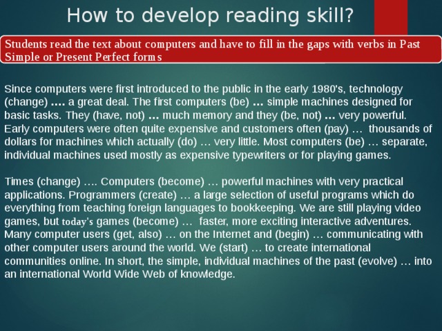How to develop reading skill? Students read the text about computers and have to fill in the gaps with verbs in Past Simple or Present Perfect forms Since computers were first introduced to the public in the early 1980's, technology (change)  ….  a great deal. The first computers (be)  …  simple machines designed for basic tasks. They (have, not)  …  much memory and they (be, not)  …  very powerful. Early computers were often quite expensive and customers often (pay) …  thousands of dollars for machines which actually (do) … very little. Most computers (be) … separate, individual machines used mostly as expensive typewriters or for playing games.    Times (change) …. Computers (become) … powerful machines with very practical applications. Programmers (create) … a large selection of useful programs which do everything from teaching foreign languages to bookkeeping. We are still playing video games, but today's games (become) …  faster, more exciting interactive adventures. Many computer users (get, also) … on the Internet and (begin) … communicating with other computer users around the world. We (start) … to create international communities online. In short, the simple, individual machines of the past (evolve) … into an international World Wide Web of knowledge. 