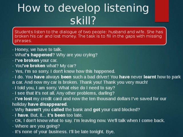 How to develop listening skill? Students listen to the dialogue of two people: husband and wife. She has broken his car and lost money. The task is to fill in the gaps with missing phrases. - Honey, we have to talk.  - What 's happened ? Why are you crying?  - I 've broken  your car.  - You 've broken  what? My car?  - Yes, I'm so sorry. I don't know how this happened.  - I do. You  have  always  been  such a bad driver! You  have  never  learnt  how to park a car. And now my car is broken. Thank you! Thank you very much!  - I told you, I am sorry. What else do I need to say?  - I see that it's not all. Any other problems, darling?  - I 've lost  my credit card and now the ten thousand dollars I've saved for our holiday  have disappeared .  - Why  haven't  you  called  the bank and  got  your card blocked?  - I  have . But, it... it 's been  too late.  - Ok, I don't know what to say. I'm leaving now. We'll talk when I come back.  - Where are you going?  - It's none of your business. I'll be late tonight. Bye. 