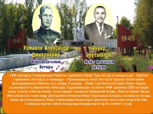 1945 жылдың 1 мамырында Рейхстаг күмбезіне Жеңіс Туы тігілді. 2 мамыр күні – Берлин гарнизоны тізе бүкті. 8 мамырда – Германияның сөзсіз тізе бүгуі туралы Актіге неміс фельдмаршалы Кейтель қол қойды. 9 мамыр – Жеңіс күні боп белгіленіп, Кеңес Одағы халқының Ұлы мерекесіне айналды. Ауданымыздан аттанған 4949 адамның 2289-ы кіндік қаны тамған еліне оралмай, туған жердің топырағы бұйырмай қалды. Жерлестеріміз Әнуар Әбутәліпов пен Александр Дмитриевич Романов Кеңес Одағының Батыры атағына ие болды. Аудан орталығындағы Жеңіс саябағында боздақтарға арналған тақта мен ескерткіш бар. Саябаққа барған сайын батырларымыздың ерен ерлігі есімізге түседі   