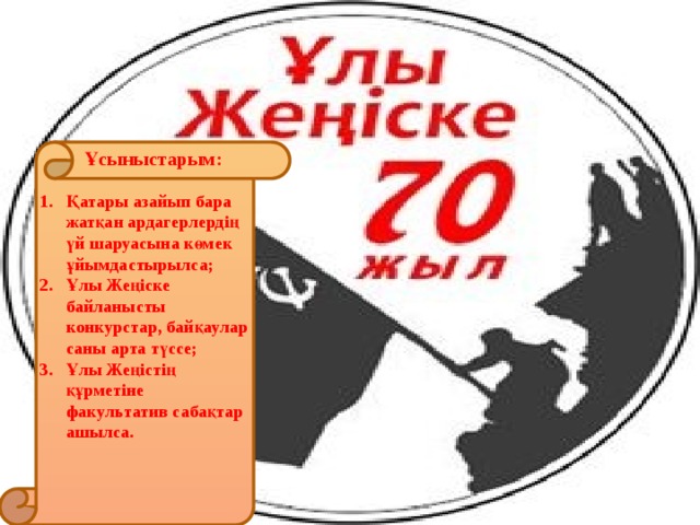 Ұсыныстарым: Қатары азайып бара жатқан ардагерлердің үй шаруасына көмек ұйымдастырылса; Ұлы Жеңіске байланысты конкурстар, байқаулар саны арта түссе; Ұлы Жеңістің құрметіне факультатив сабақтар ашылса. 