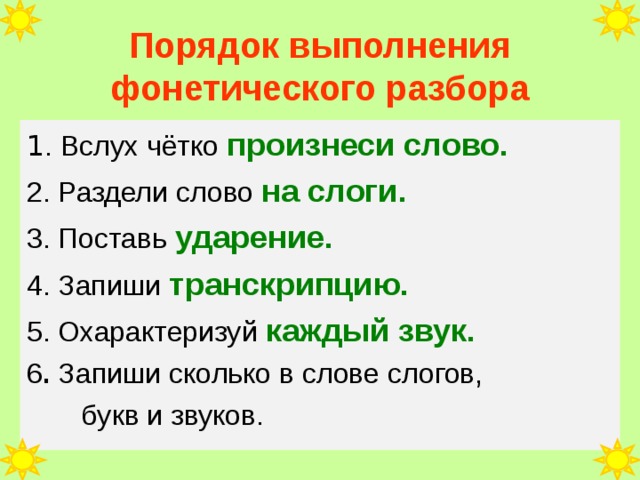 Порядок выполнения фонетического разбора 1 . Вслух чётко произнеси слово. 2. Раздели слово на слоги. 3. Поставь ударение. 4. Запиши транскрипцию. 5. Охарактеризуй каждый звук. 6 . Запиши сколько в слове слогов,  букв и звуков. 