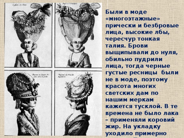 Были в моде «многоэтажные» прически и безбровые лица, высокие лбы, чересчур тонкая талия. Брови выщипывали до нуля, обильно пудрили лица, тогда черные густые ресницы были не в моде, поэтому красота многих светских дам по нашим меркам кажется тусклой. В те времена не было лака – применяли коровий жир. На укладку уходило примерно полдня. Прически держались неделями. 