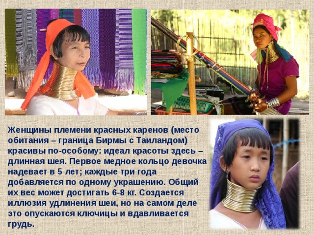 Женщины племени красных каренов (место обитания – граница Бирмы с Таиландом) красивы по-особому: идеал красоты здесь – длинная шея. Первое медное кольцо девочка надевает в 5 лет; каждые три года добавляется по одному украшению. Общий их вес может достигать 6-8 кг. Создается иллюзия удлинения шеи, но на самом деле это опускаются ключицы и вдавливается грудь. 