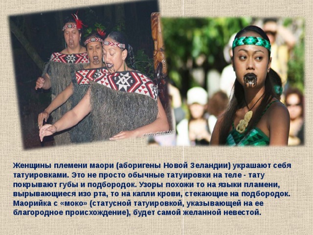  Женщины племени маори (аборигены Новой Зеландии) украшают себя татуировками. Это не просто обычные татуировки на теле - тату покрывают губы и подбородок. Узоры похожи то на языки пламени, вырывающиеся изо рта, то на капли крови, стекающие на подбородок. Маорийка с «моко» (статусной татуировкой, указывающей на ее благородное происхождение), будет самой желанной невестой. 