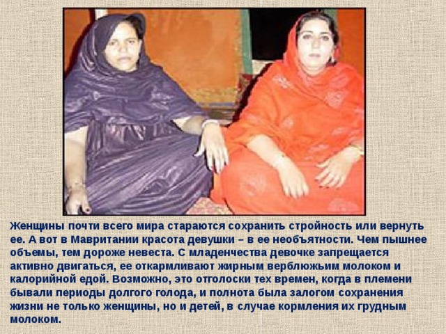 Женщины почти всего мира стараются сохранить стройность или вернуть ее. А вот в Мавритании красота девушки – в ее необъятности. Чем пышнее объемы, тем дороже невеста. С младенчества девочке запрещается активно двигаться, ее откармливают жирным верблюжьим молоком и калорийной едой. Возможно, это отголоски тех времен, когда в племени бывали периоды долгого голода, и полнота была залогом сохранения жизни не только женщины, но и детей, в случае кормления их грудным молоком. 