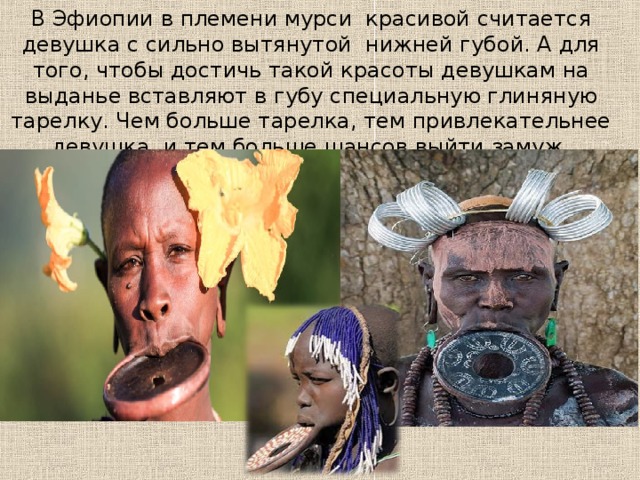 В Эфиопии в племени мурси  красивой считается девушка с сильно вытянутой  нижней губой. А для того, чтобы достичь такой красоты девушкам на выданье вставляют в губу специальную глиняную тарелку. Чем больше тарелка, тем привлекательнее девушка, и тем больше шансов выйти замуж. 