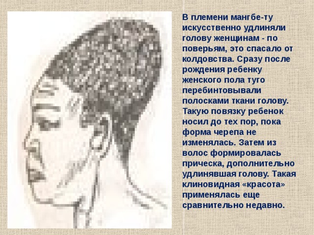 В племени мангбе-ту искусственно удлиняли голову женщинам - по поверьям, это спасало от колдовства. Сразу после рождения ребенку женского пола туго перебинтовывали полосками ткани голову. Такую повязку ребенок носил до тех пор, пока форма черепа не изменялась. Затем из волос формировалась прическа, дополнительно удлинявшая голову. Такая клиновидная «красота» применялась еще сравнительно недавно. 