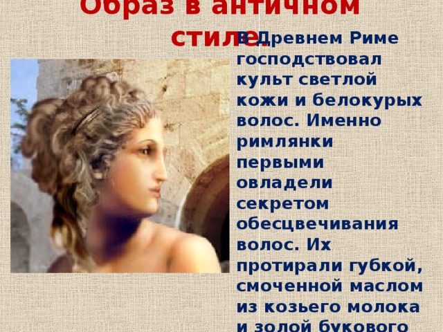 Образ в античном стиле. В Древнем Риме господствовал культ светлой кожи и белокурых волос. Именно римлянки первыми овладели секретом обесцвечивания волос. Их протирали губкой, смоченной маслом из козьего молока и золой букового дерева, а затем обесцвечивали на солнце. 