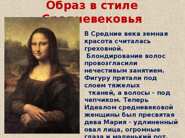 Образ в стиле Средневековья В Средние века земная красота считалась греховной.  Блондирование волос провозгласили нечестивым занятием. Фигуру прятали под слоем тяжелых     тканей, а волосы - под чепчиком. Теперь Идеалом средневековой женщины был пресвятая дева Мария - удлиненный овал лица, огромные глаза и маленький рот. 