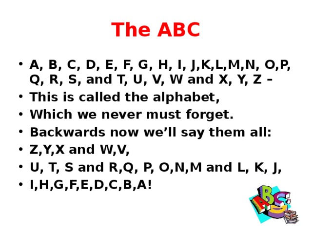 The ABC A, B, C, D, E, F, G, H, I, J,K,L,M,N, O,P, Q, R, S, and T, U, V, W and X, Y, Z – This is called the alphabet, Which we never must forget. Backwards now we’ll say them all: Z,Y,X and W,V, U, T, S and R,Q, P, O,N,M and L, K, J, I,H,G,F,E,D,C,B,A! 
