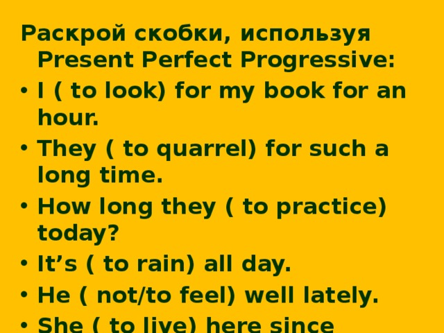 Раскрой скобки, используя Present Perfect Progressive: I ( to look) for my book for an hour. They ( to quarrel) for such a long time. How long they ( to practice) today? It’s ( to rain) all day. He ( not/to feel) well lately. She ( to live) here since childhood. We ( to drive) for about two hours.  