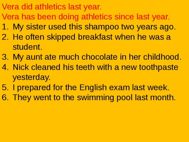 Vera did athletics last year. Vera has been doing athletics since last year. My sister used this shampoo two years ago. He often skipped breakfast when he was a student. My aunt ate much chocolate in her childhood. Nick cleaned his teeth with a new toothpaste yesterday. I prepared for the English exam last week. They went to the swimming pool last month. 