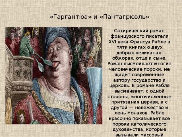 «Гаргантюа» и «Пантагрюэль» Сатирический роман французского писателя XVI века Франсуа Рабле в пяти книгах о двух добрых великанах-обжорах, отце и сыне. Роман высмеивает многие человеческие пороки, не щадит современные автору государство и церковь. В романе Рабле высмеивает, с одной стороны, многочисленные притязания церкви, а с другой — невежество и лень монахов. Рабле красочно показывает все пороки католического духовенства, которые вызывали массовый протест во время Реформации. 