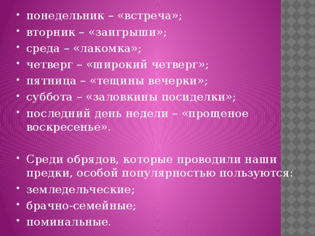понедельник – «встреча»; вторник – «заигрыши»; среда – «лакомка»; четверг – «широкий четверг»; пятница – «тещины вечерки»; суббота – «заловкины посиделки»; последний день недели – «прощеное воскресенье». Среди обрядов, которые проводили наши предки, особой популярностью пользуются: земледельческие; брачно-семейные; поминальные. 